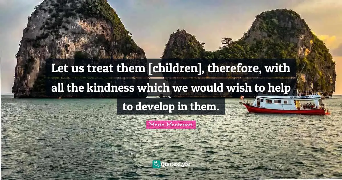 Let us treat them [children], therefore, with all the kindness which we would wish to help to develop in them.