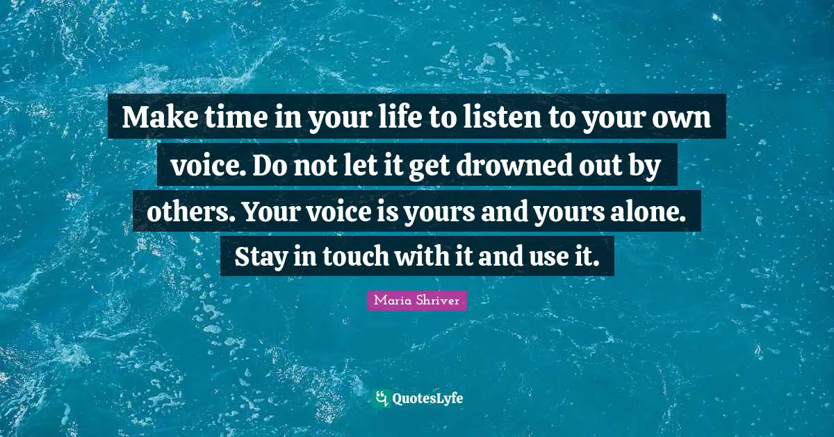 Make time in your life to listen to your own voice. Do not let it get drowned out by others. Your voice is yours and yours alone. Stay in touch with it and use it.