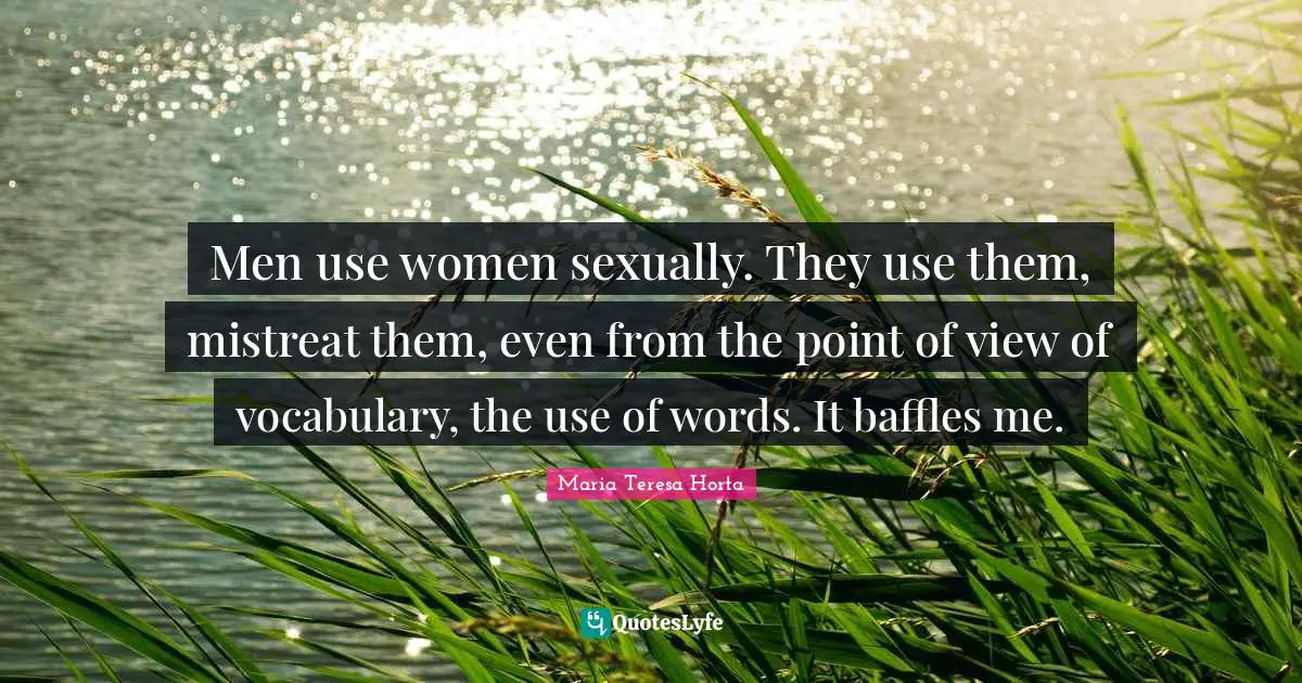 Men use women sexually. They use them, mistreat them, even from the point of view of vocabulary, the use of words. It baffles me.