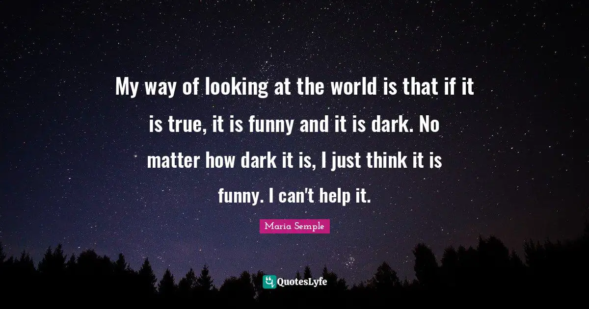 My way of looking at the world is that if it is true, it is funny and it is dark. No matter how dark it is, I just think it is funny. I can't help it.