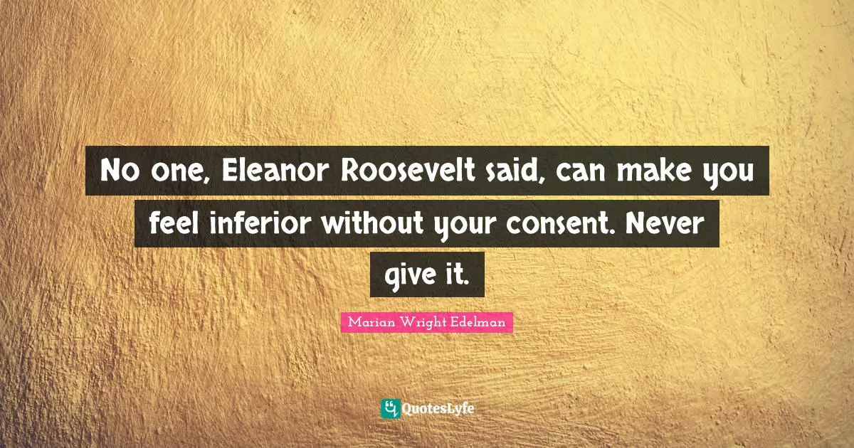 Eleanor Quotes: "No one, Eleanor Roosevelt said, can make you feel inferior without your consent. Never give it."