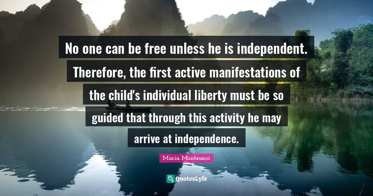 No one can be free unless he is independent. Therefore, the first active manifestations of the child's individual liberty must be so guided that through this activity he may arrive at independence.