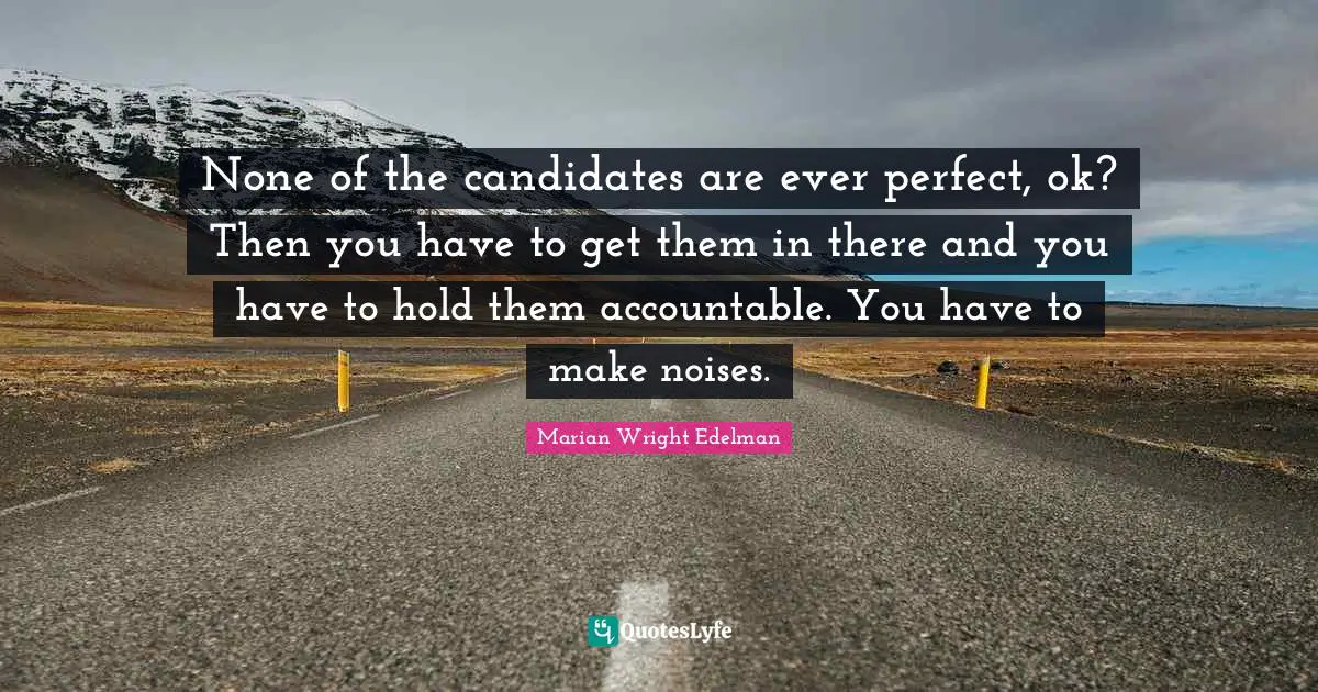 None of the candidates are ever perfect, ok? Then you have to get them in there and you have to hold them accountable. You have to make noises.