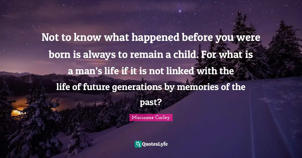 Not to know what happened before you were born is always to remain a child. For what is a man’s life if it is not linked with the life of future generations by memories of the past?
