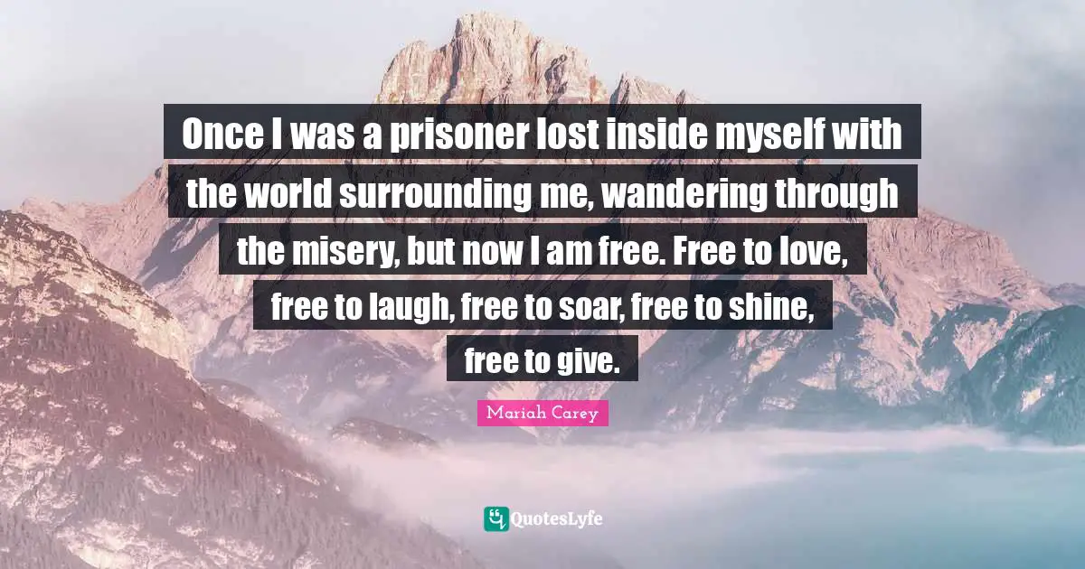 Mariah Carey Quotes: "Once I was a prisoner lost inside myself with the world surrounding me, wandering through the misery, but now I am free. Free to love, free to laugh, free to soar, free to shine, free to give."