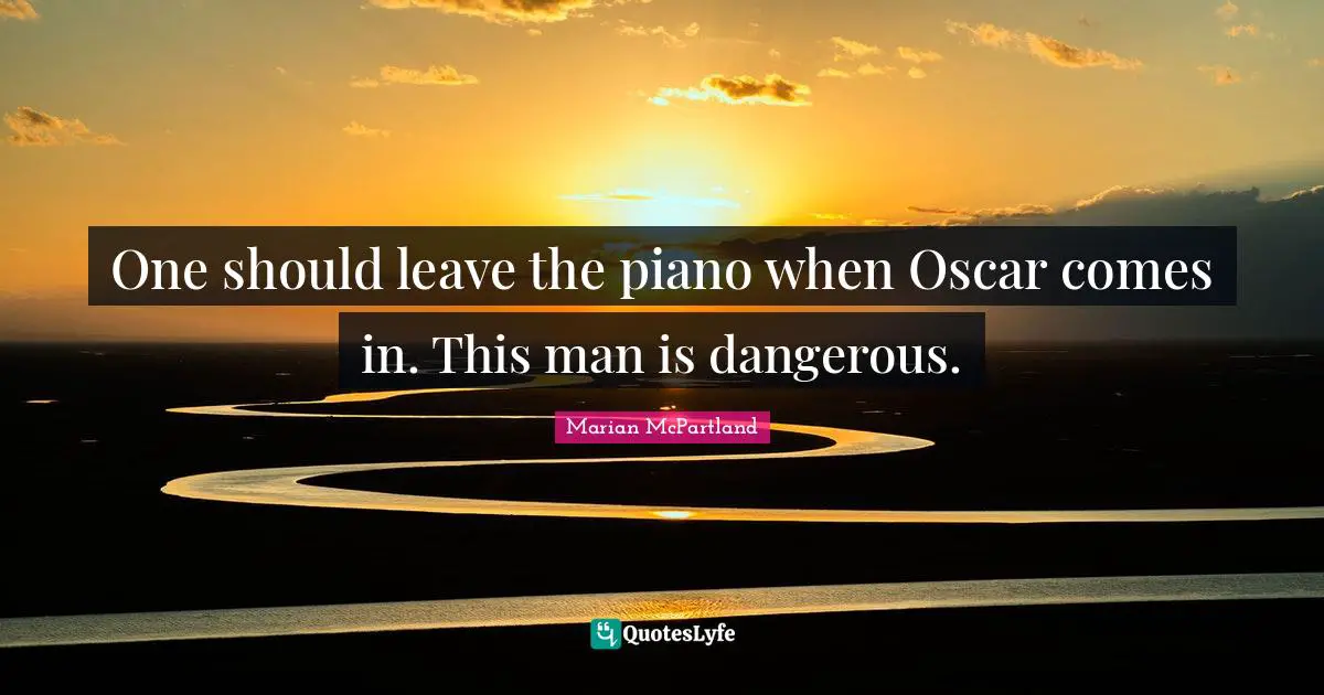 One should leave the piano when Oscar comes in. This man is dangerous.
