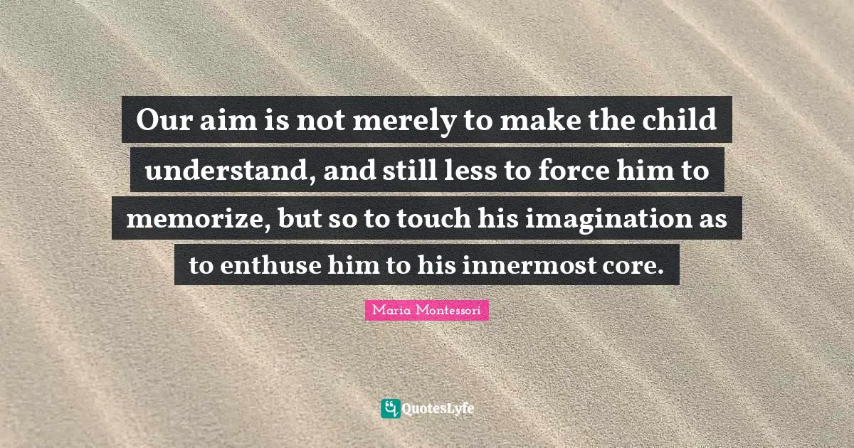 Maria Montessori Quotes: Our aim is not merely to make the child understand, and still less to force him to memorize, but so to touch his imagination as to enthuse him to his innermost core.
