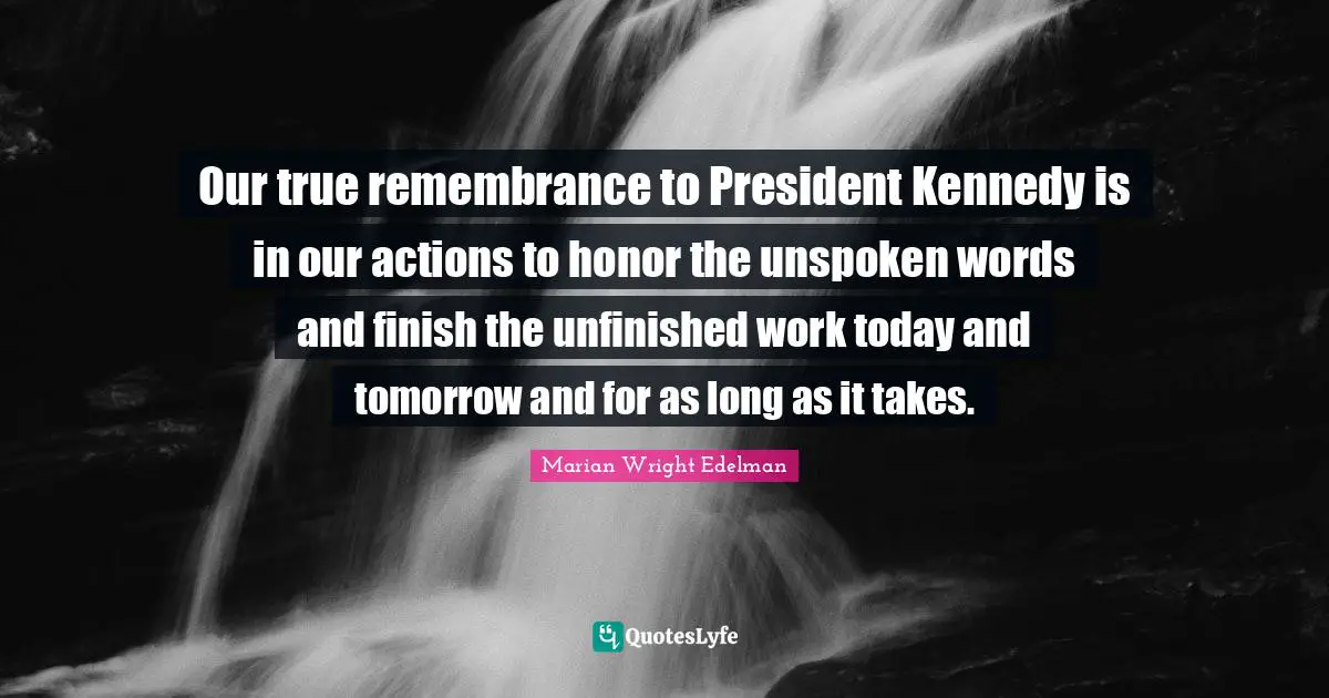 Today And Tomorrow Quotes: "Our true remembrance to President Kennedy is in our actions to honor the unspoken words and finish the unfinished work today and tomorrow and for as long as it takes."