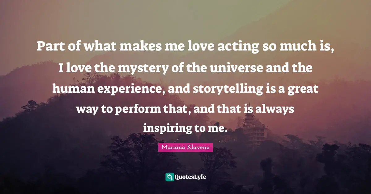 Part of what makes me love acting so much is, I love the mystery of the universe and the human experience, and storytelling is a great way to perform that, and that is always inspiring to me.