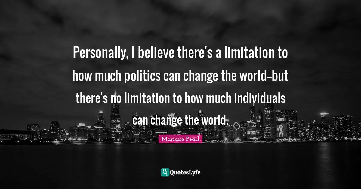 Personally, I believe there's a limitation to how much politics can change the world--but there's no limitation to how much individuals can change the world.
