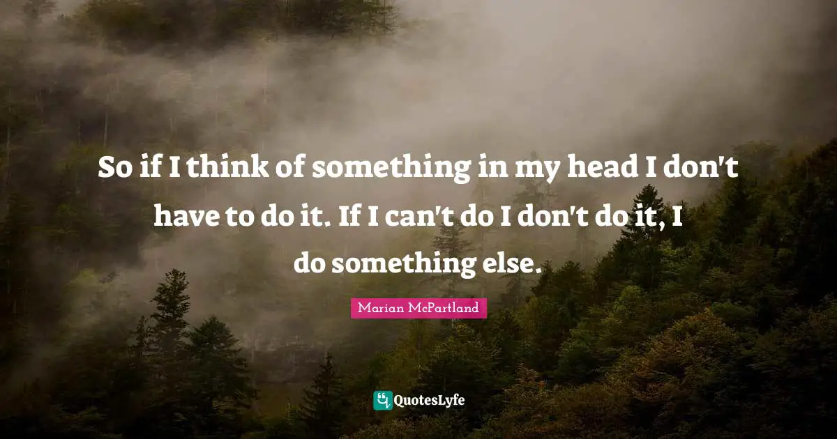 So if I think of something in my head I don't have to do it. If I can't do I don't do it, I do something else.