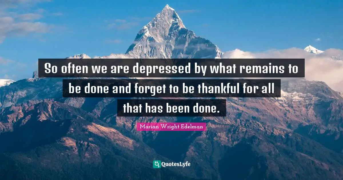 So often we are depressed by what remains to be done and forget to be thankful for all that has been done.