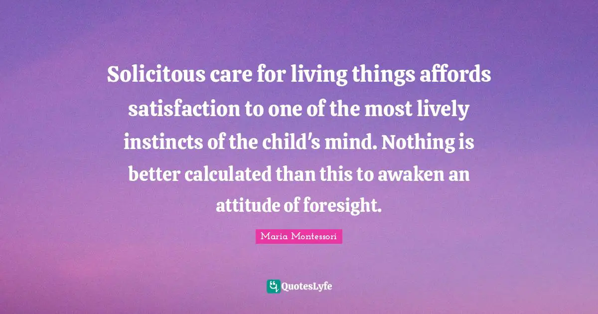 Lively Quotes: "Solicitous care for living things affords satisfaction to one of the most lively instincts of the child's mind. Nothing is better calculated than this to awaken an attitude of foresight."