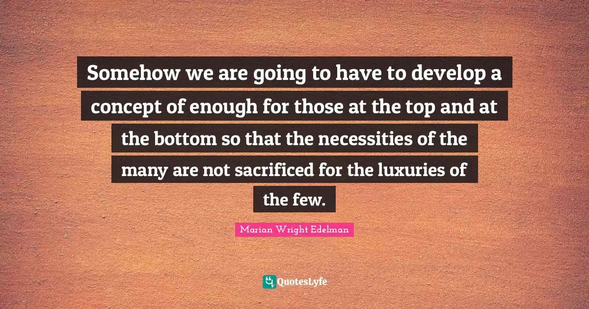 Somehow we are going to have to develop a concept of enough for those at the top and at the bottom so that the necessities of the many are not sacrificed for the luxuries of the few.