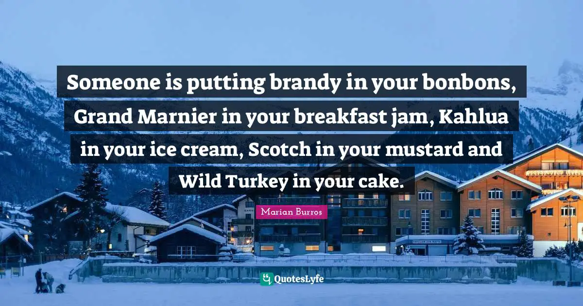Breakfast Quotes: "Someone is putting brandy in your bonbons, Grand Marnier in your breakfast jam, Kahlua in your ice cream, Scotch in your mustard and Wild Turkey in your cake."