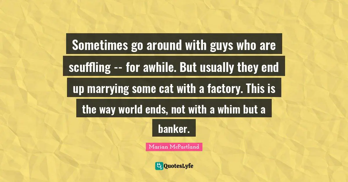 Sometimes go around with guys who are scuffling -- for awhile. But usually they end up marrying some cat with a factory. This is the way world ends, not with a whim but a banker.
