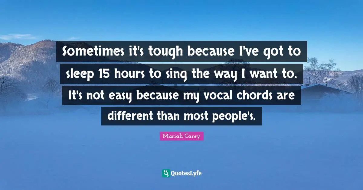 Sometimes it's tough because I've got to sleep 15 hours to sing the way I want to. It's not easy because my vocal chords are different than most people's.