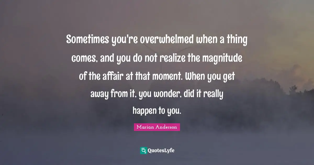 Overwhelmed Quotes: "Sometimes you're overwhelmed when a thing comes, and you do not realize the magnitude of the affair at that moment. When you get away from it, you wonder, did it really happen to you."