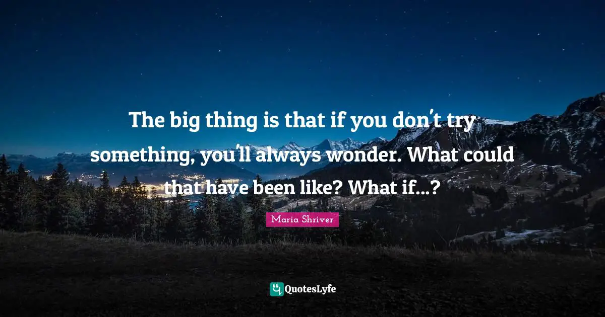 The big thing is that if you don't try something, you'll always wonder. What could that have been like? What if...?