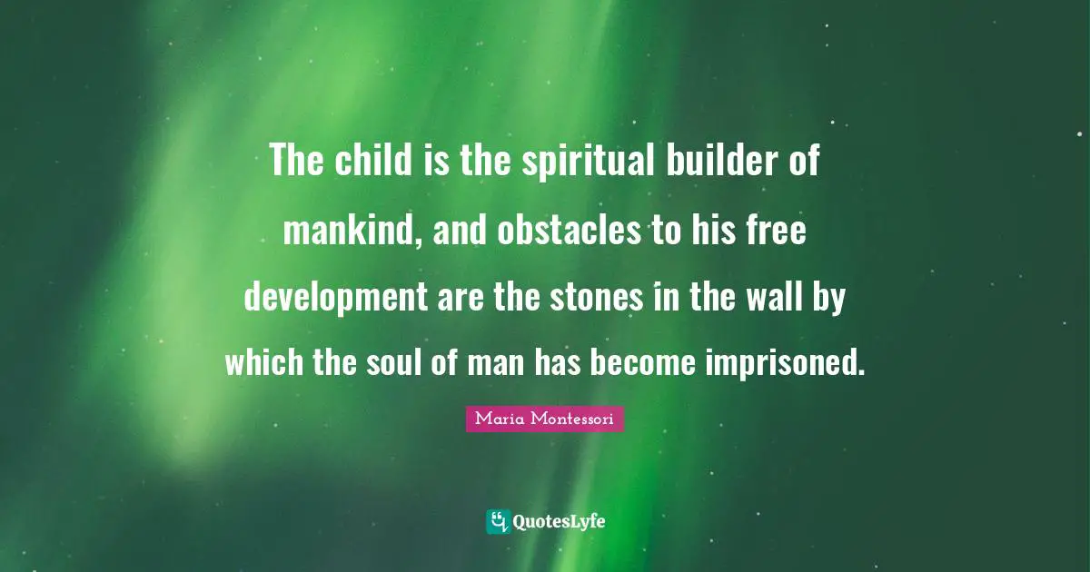 The child is the spiritual builder of mankind, and obstacles to his free development are the stones in the wall by which the soul of man has become imprisoned.
