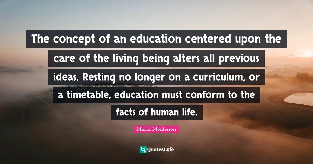 The concept of an education centered upon the care of the living being alters all previous ideas. Resting no longer on a curriculum, or a timetable, education must conform to the facts of human life.