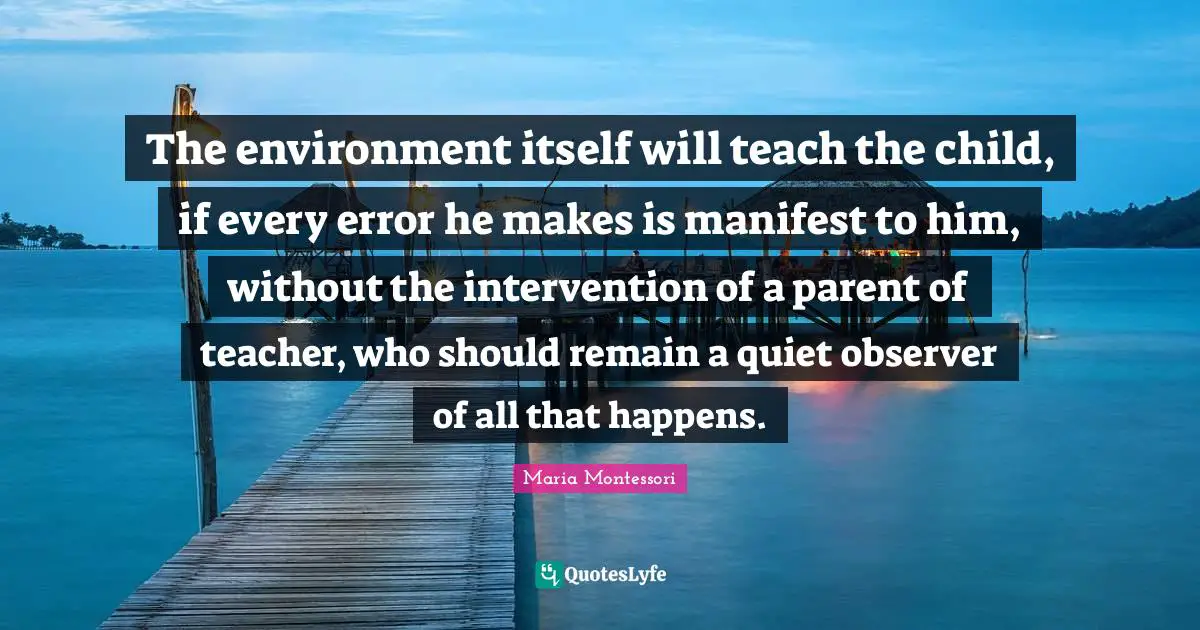 The environment itself will teach the child, if every error he makes is manifest to him, without the intervention of a parent of teacher, who should remain a quiet observer of all that happens.