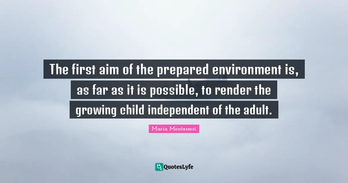 Adults Quotes: "The first aim of the prepared environment is, as far as it is possible, to render the growing child independent of the adult."