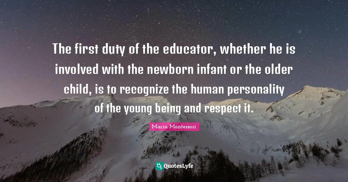 Involved Quotes: "The first duty of the educator, whether he is involved with the newborn infant or the older child, is to recognize the human personality of the young being and respect it."
