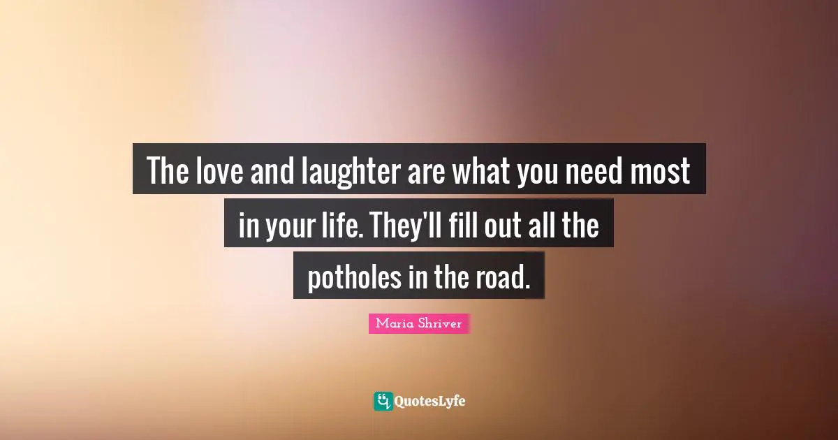 The love and laughter are what you need most in your life. They'll fill out all the potholes in the road.