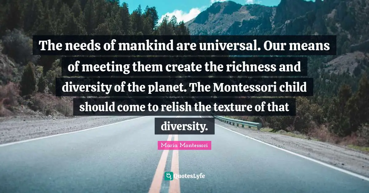 Richness Quotes: "The needs of mankind are universal. Our means of meeting them create the richness and diversity of the planet. The Montessori child should come to relish the texture of that diversity."