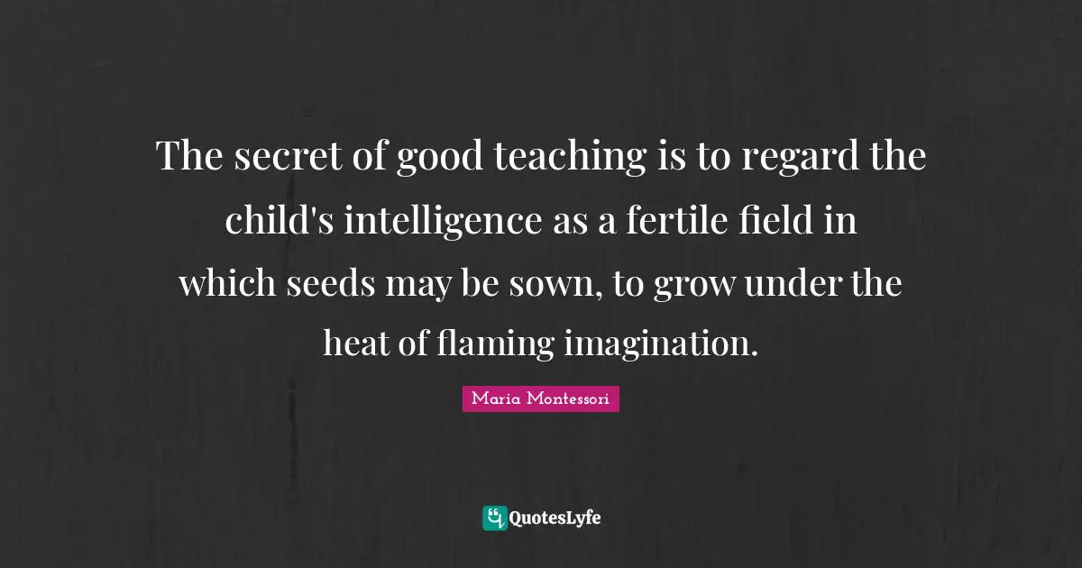 Maria Montessori Quotes: The secret of good teaching is to regard the child's intelligence as a fertile field in which seeds may be sown, to grow under the heat of flaming imagination.