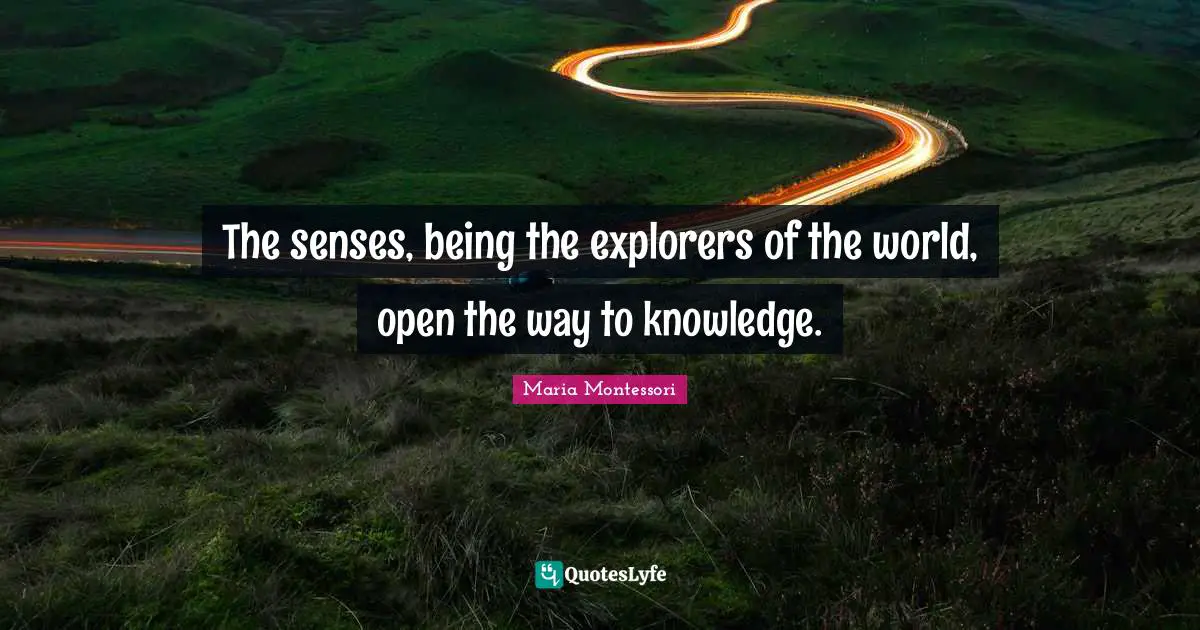 Maria Montessori Quotes: The senses, being the explorers of the world, open the way to knowledge.