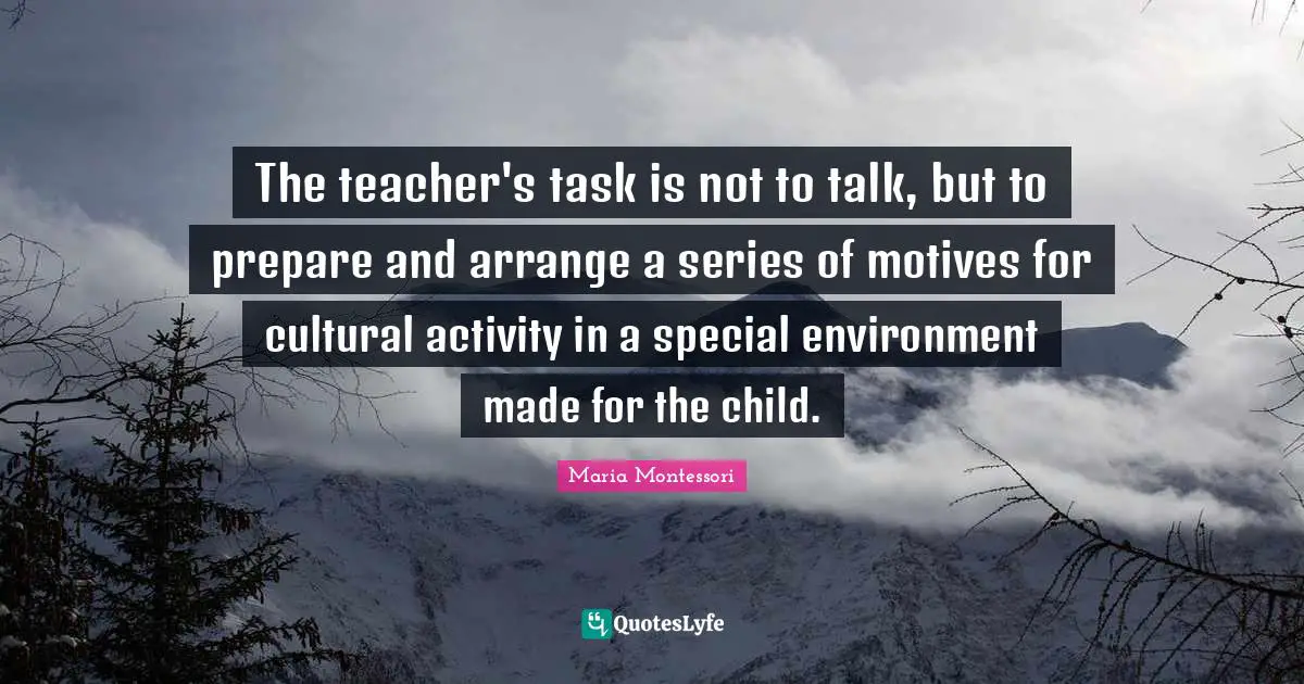The teacher's task is not to talk, but to prepare and arrange a series of motives for cultural activity in a special environment made for the child.