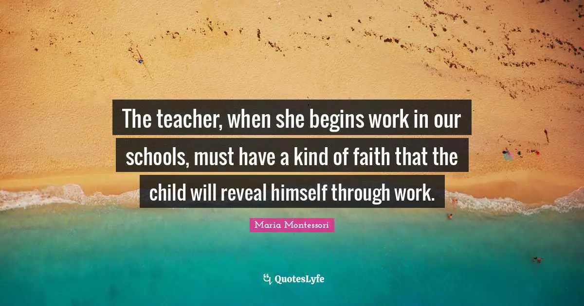 The teacher, when she begins work in our schools, must have a kind of faith that the child will reveal himself through work.