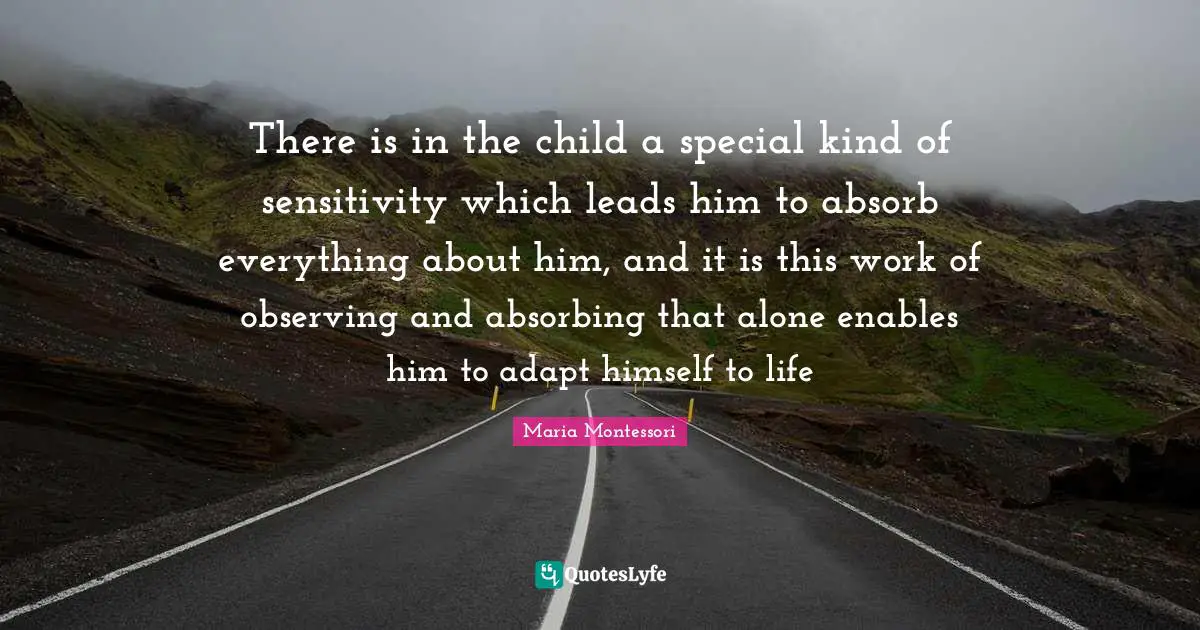 There is in the child a special kind of sensitivity which leads him to absorb everything about him, and it is this work of observing and absorbing that alone enables him to adapt himself to life