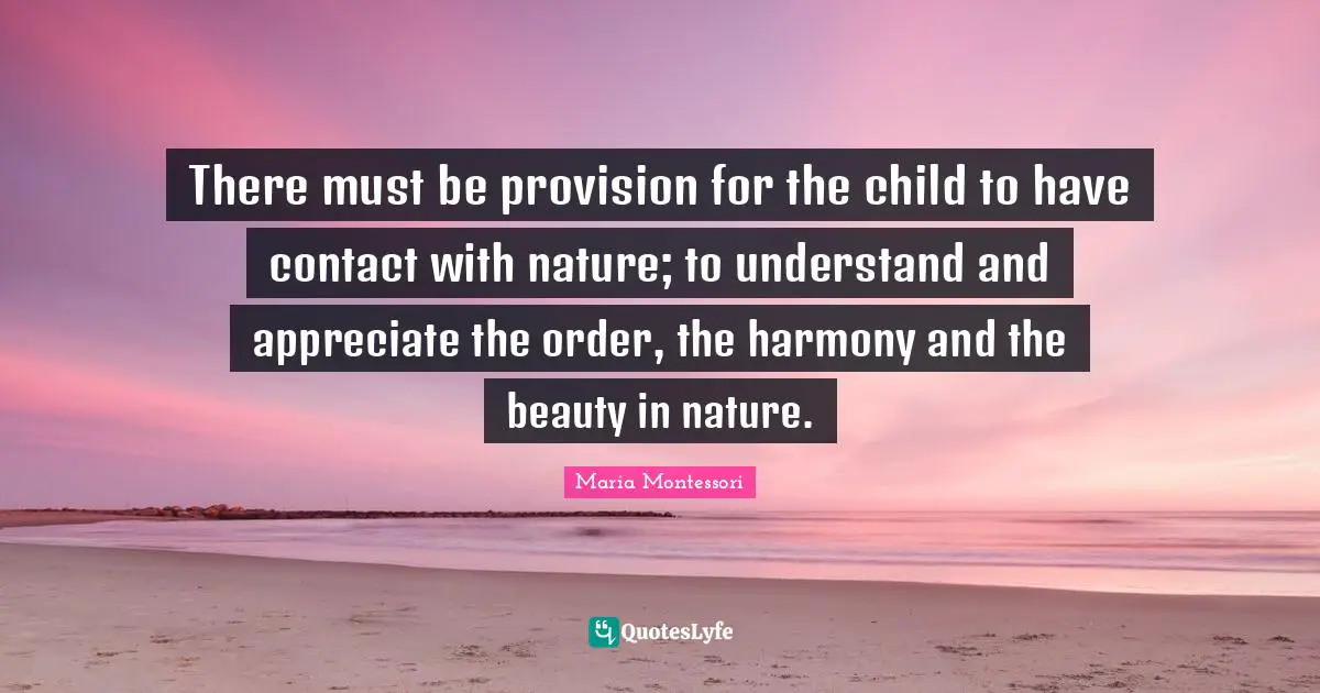There must be provision for the child to have contact with nature; to understand and appreciate the order, the harmony and the beauty in nature.