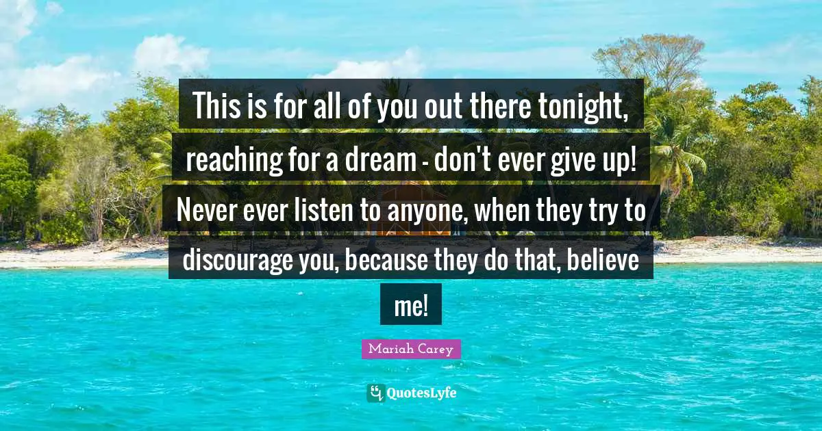 Ever Quotes: "This is for all of you out there tonight, reaching for a dream - don't ever give up! Never ever listen to anyone, when they try to discourage you, because they do that, believe me!"