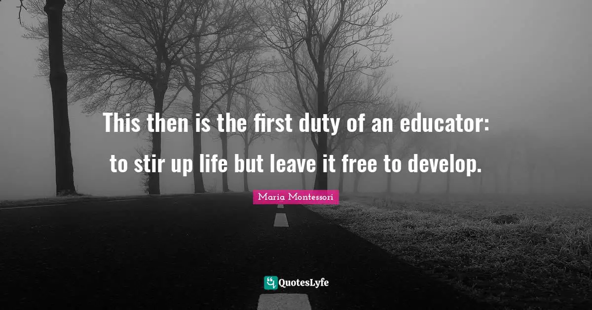 This then is the first duty of an educator: to stir up life but leave it free to develop.