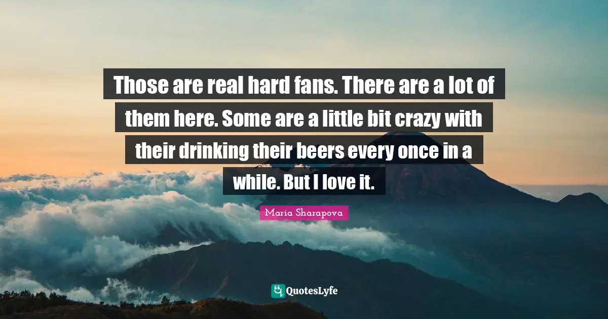 Those are real hard fans. There are a lot of them here. Some are a little bit crazy with their drinking their beers every once in a while. But I love it.
