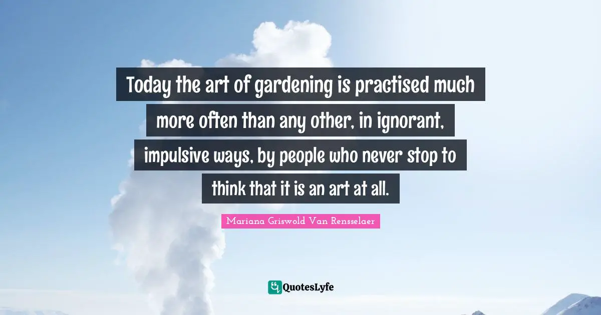 Impulsive Quotes: "Today the art of gardening is practised much more often than any other, in ignorant, impulsive ways, by people who never stop to think that it is an art at all."