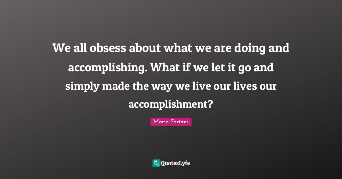 We all obsess about what we are doing and accomplishing. What if we let it go and simply made the way we live our lives our accomplishment?
