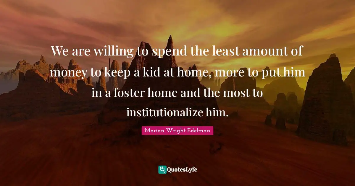 We are willing to spend the least amount of money to keep a kid at home, more to put him in a foster home and the most to institutionalize him.
