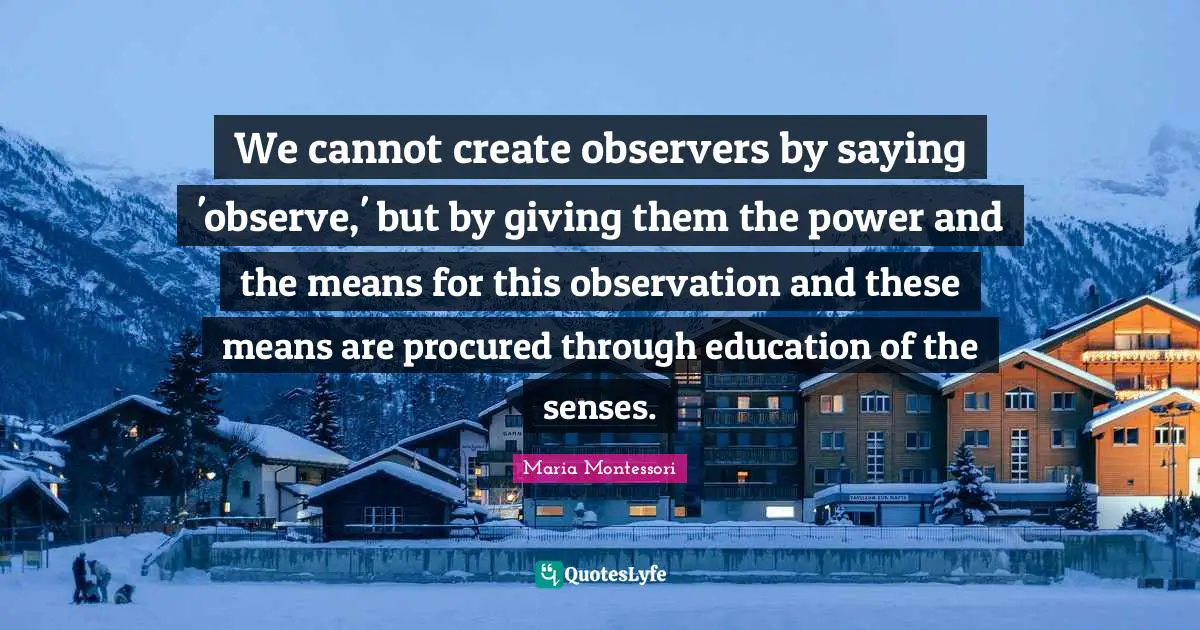 We cannot create observers by saying 'observe,' but by giving them the power and the means for this observation and these means are procured through education of the senses.