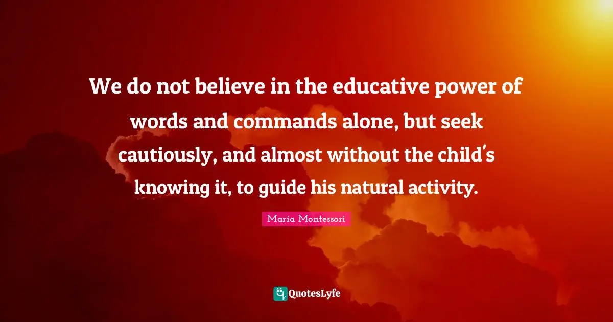 We do not believe in the educative power of words and commands alone, but seek cautiously, and almost without the child's knowing it, to guide his natural activity.