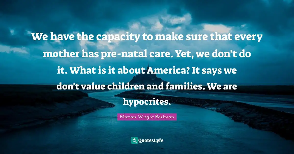 We have the capacity to make sure that every mother has pre-natal care. Yet, we don't do it. What is it about America? It says we don't value children and families. We are hypocrites.