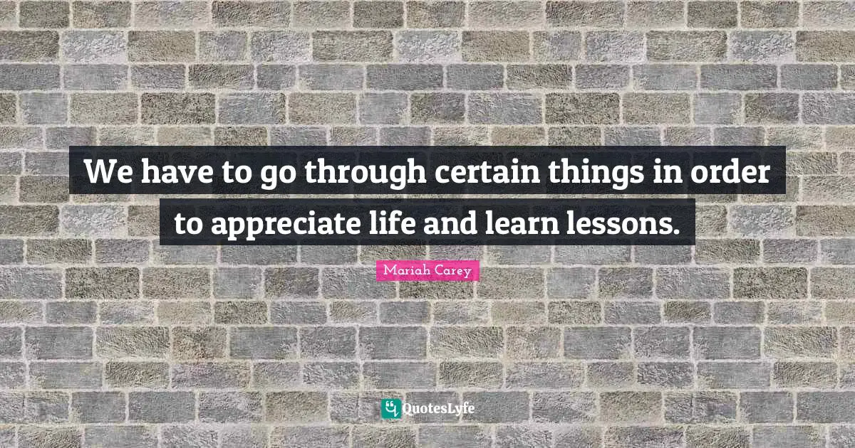 We have to go through certain things in order to appreciate life and learn lessons.