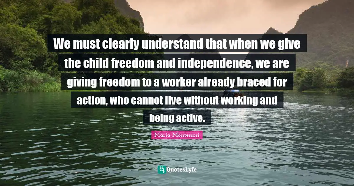 Independence Quotes: "We must clearly understand that when we give the child freedom and independence, we are giving freedom to a worker already braced for action, who cannot live without working and being active."