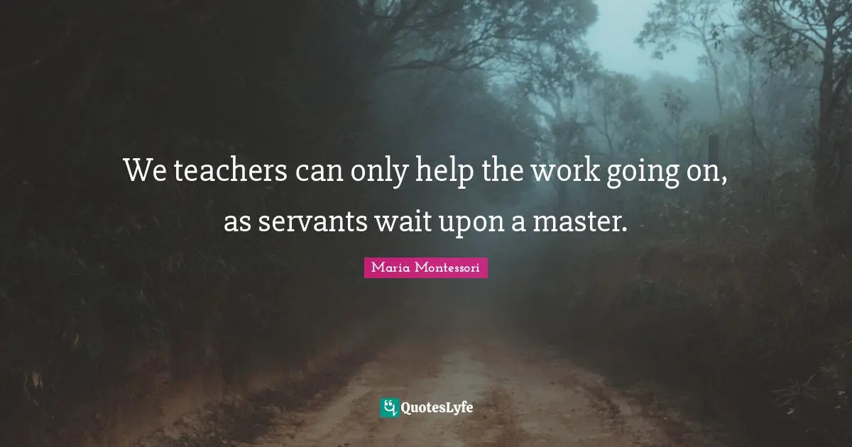 We teachers can only help the work going on, as servants wait upon a master.