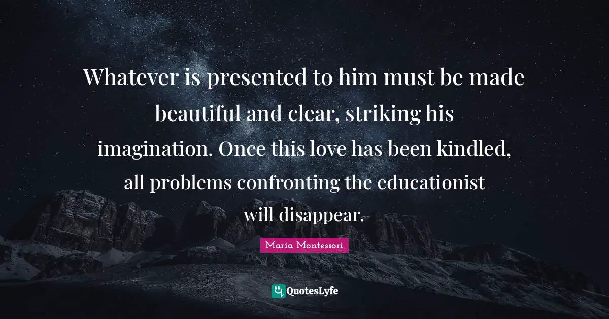 Disappear Quotes: "Whatever is presented to him must be made beautiful and clear, striking his imagination. Once this love has been kindled, all problems confronting the educationist will disappear."