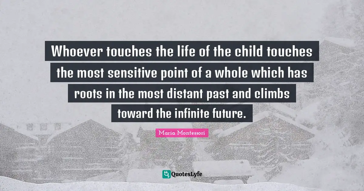 Maria Montessori Quotes: Whoever touches the life of the child touches the most sensitive point of a whole which has roots in the most distant past and climbs toward the infinite future.